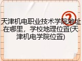 天津机电职业技术学院地址在哪里，学校地理位置(天津机电学院位置)