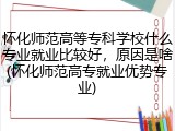 怀化师范高等专科学校什么专业就业比较好，原因是啥(怀化师范高专就业优势专业)