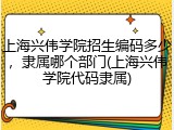 上海兴伟学院招生编码多少，隶属哪个部门(上海兴伟学院代码隶属)