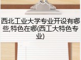 西北工业大学专业开设有哪些,特色在哪(西工大特色专业)