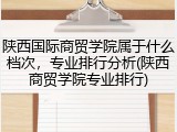 陕西国际商贸学院属于什么档次，专业排行分析(陕西商贸学院专业排行)