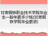 甘肃钢铁职业技术学院毕业生一般年薪多少钱(甘肃钢铁学院毕业薪资)