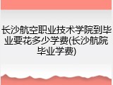 长沙航空职业技术学院到毕业要花多少学费(长沙航院毕业学费)