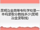 昆明冶金高等专科学校是一本吗录取分数线多少(昆明冶金录取线)