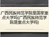 广西民族师范学院是国家重点大学吗(广西民族师范学院是重点大学吗)