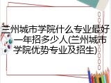 兰州城市学院什么专业最好，一年招多少人(兰州城市学院优势专业及招生)