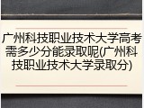 广州科技职业技术大学高考需多少分能录取呢(广州科技职业技术大学录取分)