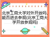 北京工商大学对外开放吗，能否进去参观(北京工商大学开放参观吗)