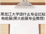黑龙江大学读什么专业比较有前景(黑大前景专业推荐)