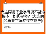 大连商务职业学院能不能专接本，如何参考？(大连商务职业学院专接本参考)