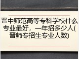 晋中师范高等专科学校什么专业最好，一年招多少人(晋师专招生专业人数)