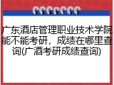 广东酒店管理职业技术学院能不能考研，成绩在哪里查询(广酒考研成绩查询)