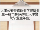 天津公安警官职业学院毕业生一般年薪多少钱(天津警院毕业生年薪)