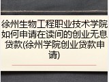 徐州生物工程职业技术学院如何申请在读间的创业无息贷款(徐州学院创业贷款申请)