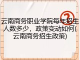云南商务职业学院每年招生人数多少，政策变动如何(云南商务招生政策)