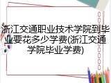 浙江交通职业技术学院到毕业要花多少学费(浙江交通学院毕业学费)
