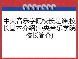 中央音乐学院校长是谁,校长基本介绍(中央音乐学院校长简介)