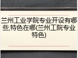 兰州工业学院专业开设有哪些,特色在哪(兰州工院专业特色)