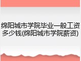 绵阳城市学院毕业一般工资多少钱(绵阳城市学院薪资)