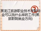 黑龙江旅游职业技术学院毕业可以找什么样的工作(黑旅职院就业方向)