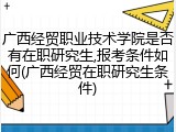 广西经贸职业技术学院是否有在职研究生,报考条件如何(广西经贸在职研究生条件)