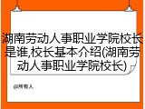 湖南劳动人事职业学院校长是谁,校长基本介绍(湖南劳动人事职业学院校长)