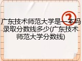 广东技术师范大学是一本吗录取分数线多少(广东技术师范大学分数线)