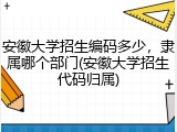 安徽大学招生编码多少，隶属哪个部门(安徽大学招生代码归属)