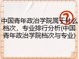 中国青年政治学院属于什么档次，专业排行分析(中国青年政治学院档次与专业)