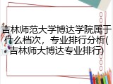 吉林师范大学博达学院属于什么档次，专业排行分析(吉林师大博达专业排行)