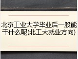 北京工业大学毕业后一般能干什么呢(北工大就业方向)