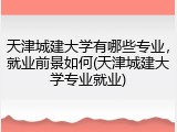 天津城建大学有哪些专业，就业前景如何(天津城建大学专业就业)