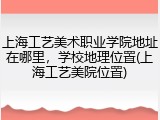 上海工艺美术职业学院地址在哪里，学校地理位置(上海工艺美院位置)