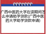 广西中医药大学在读期间怎么申请助学贷款(广西中医药大学助学贷款申请)