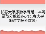 长春大学旅游学院是一本吗录取分数线多少(长春大学旅游学院分数线)