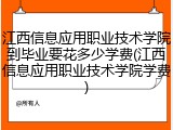 江西信息应用职业技术学院到毕业要花多少学费(江西信息应用职业技术学院学费)