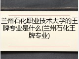 兰州石化职业技术大学的王牌专业是什么(兰州石化王牌专业)