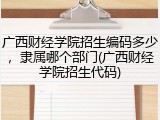 广西财经学院招生编码多少，隶属哪个部门(广西财经学院招生代码)