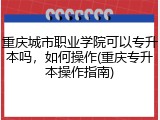 重庆城市职业学院可以专升本吗，如何操作(重庆专升本操作指南)