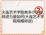 大连艺术学院有多少学生，师资力量如何(大连艺术学院规模师资)
