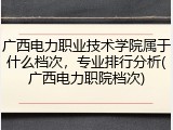 广西电力职业技术学院属于什么档次，专业排行分析(广西电力职院档次)