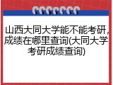 山西大同大学能不能考研，成绩在哪里查询(大同大学考研成绩查询)