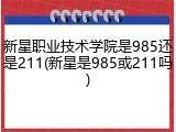 新星职业技术学院是985还是211(新星是985或211吗)