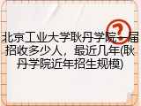 北京工业大学耿丹学院一届招收多少人，最近几年(耿丹学院近年招生规模)