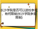 长沙学院是否可以进校参观，有何限制(长沙学院参观限制)