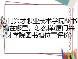 厦门兴才职业技术学院图书馆在哪里，怎么样(厦门兴才学院图书馆位置评价)