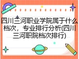四川三河职业学院属于什么档次，专业排行分析(四川三河职院档次排行)