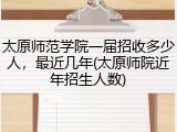 太原师范学院一届招收多少人，最近几年(太原师院近年招生人数)