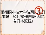 郴州职业技术学院可以专升本吗，如何操作(郴州职院专升本流程)