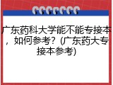 广东药科大学能不能专接本，如何参考？(广东药大专接本参考)